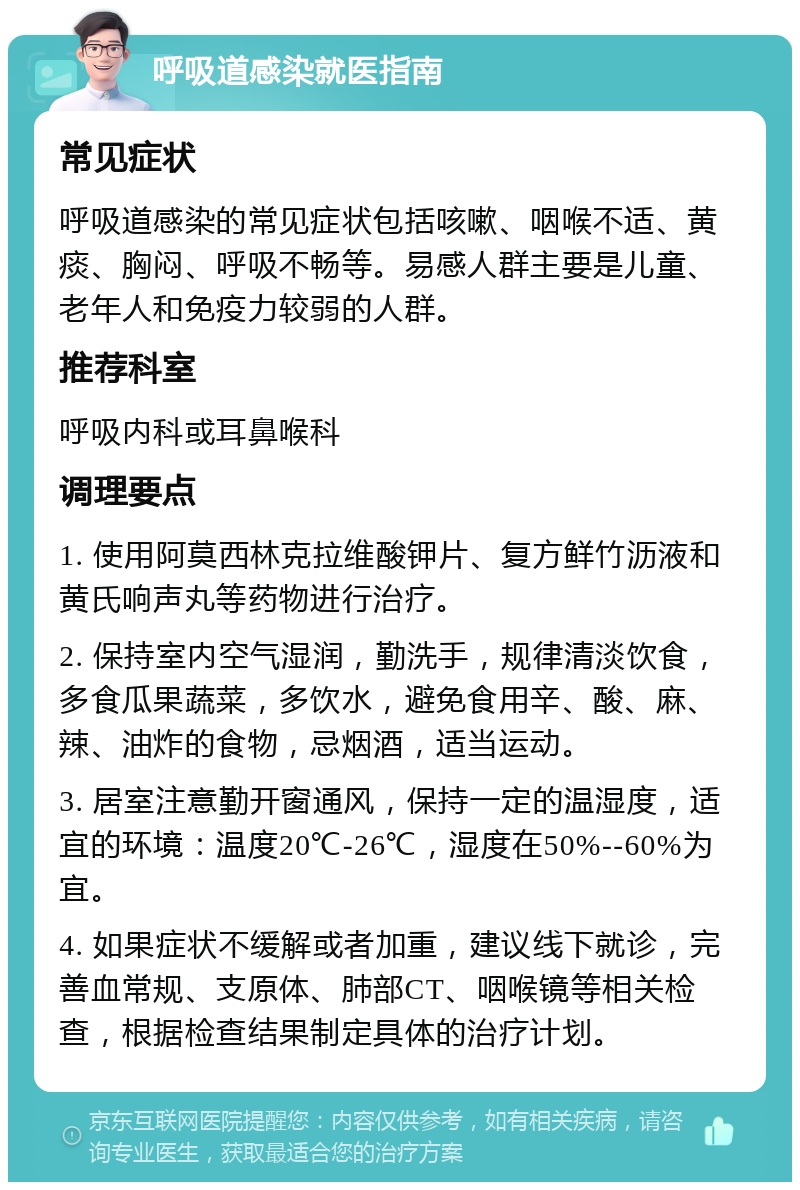 呼吸道感染就医指南 常见症状 呼吸道感染的常见症状包括咳嗽、咽喉不适、黄痰、胸闷、呼吸不畅等。易感人群主要是儿童、老年人和免疫力较弱的人群。 推荐科室 呼吸内科或耳鼻喉科 调理要点 1. 使用阿莫西林克拉维酸钾片、复方鲜竹沥液和黄氏响声丸等药物进行治疗。 2. 保持室内空气湿润，勤洗手，规律清淡饮食，多食瓜果蔬菜，多饮水，避免食用辛、酸、麻、辣、油炸的食物，忌烟酒，适当运动。 3. 居室注意勤开窗通风，保持一定的温湿度，适宜的环境：温度20℃-26℃，湿度在50%--60%为宜。 4. 如果症状不缓解或者加重，建议线下就诊，完善血常规、支原体、肺部CT、咽喉镜等相关检查，根据检查结果制定具体的治疗计划。