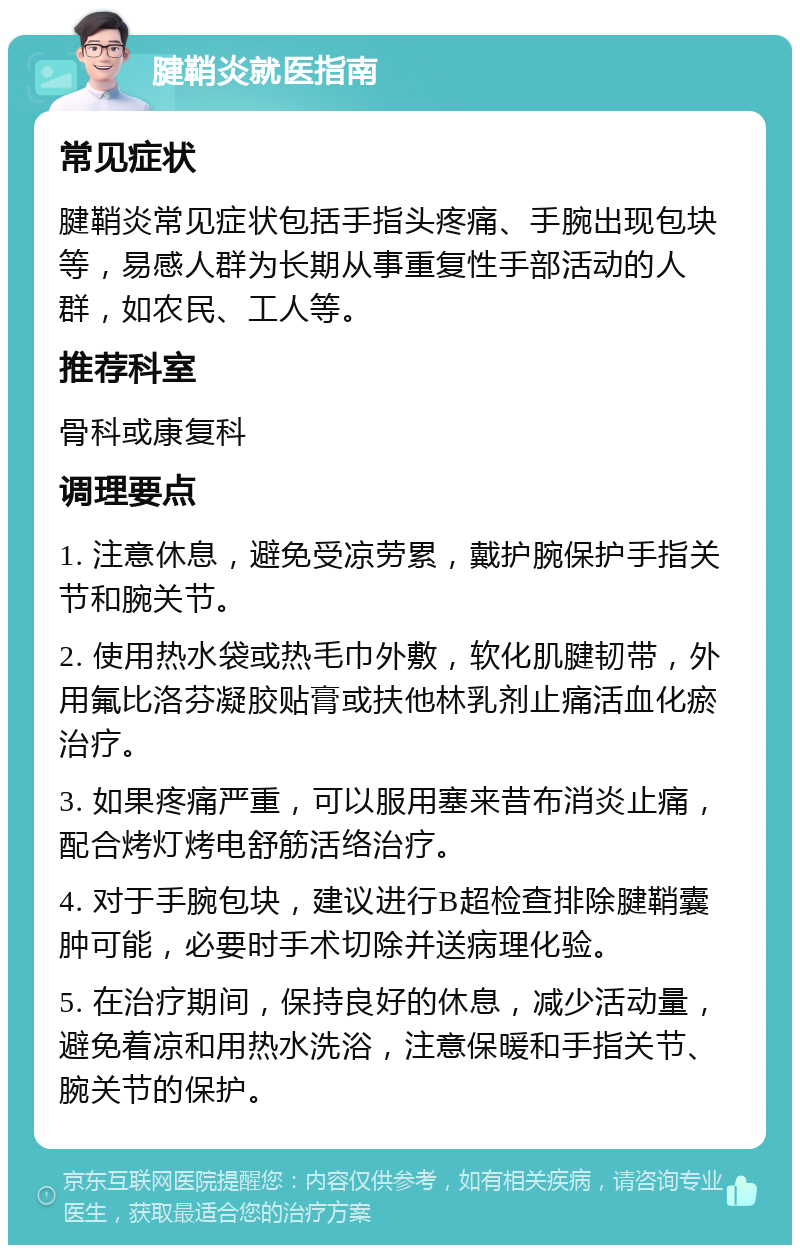 腱鞘炎就医指南 常见症状 腱鞘炎常见症状包括手指头疼痛、手腕出现包块等，易感人群为长期从事重复性手部活动的人群，如农民、工人等。 推荐科室 骨科或康复科 调理要点 1. 注意休息，避免受凉劳累，戴护腕保护手指关节和腕关节。 2. 使用热水袋或热毛巾外敷，软化肌腱韧带，外用氟比洛芬凝胶贴膏或扶他林乳剂止痛活血化瘀治疗。 3. 如果疼痛严重，可以服用塞来昔布消炎止痛，配合烤灯烤电舒筋活络治疗。 4. 对于手腕包块，建议进行B超检查排除腱鞘囊肿可能，必要时手术切除并送病理化验。 5. 在治疗期间，保持良好的休息，减少活动量，避免着凉和用热水洗浴，注意保暖和手指关节、腕关节的保护。