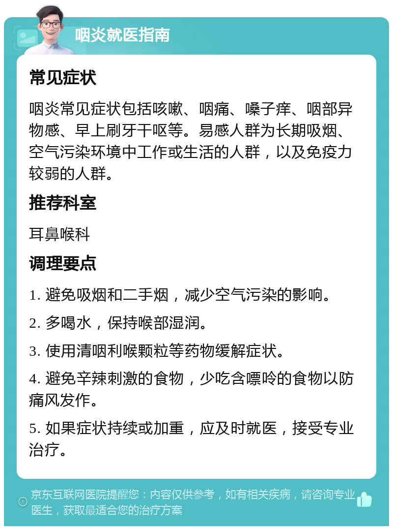 咽炎就医指南 常见症状 咽炎常见症状包括咳嗽、咽痛、嗓子痒、咽部异物感、早上刷牙干呕等。易感人群为长期吸烟、空气污染环境中工作或生活的人群，以及免疫力较弱的人群。 推荐科室 耳鼻喉科 调理要点 1. 避免吸烟和二手烟，减少空气污染的影响。 2. 多喝水，保持喉部湿润。 3. 使用清咽利喉颗粒等药物缓解症状。 4. 避免辛辣刺激的食物，少吃含嘌呤的食物以防痛风发作。 5. 如果症状持续或加重，应及时就医，接受专业治疗。