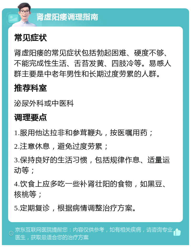 肾虚阳痿调理指南 常见症状 肾虚阳痿的常见症状包括勃起困难、硬度不够、不能完成性生活、舌苔发黄、四肢冷等。易感人群主要是中老年男性和长期过度劳累的人群。 推荐科室 泌尿外科或中医科 调理要点 1.服用他达拉非和参茸鞭丸，按医嘱用药； 2.注意休息，避免过度劳累； 3.保持良好的生活习惯，包括规律作息、适量运动等； 4.饮食上应多吃一些补肾壮阳的食物，如黑豆、核桃等； 5.定期复诊，根据病情调整治疗方案。