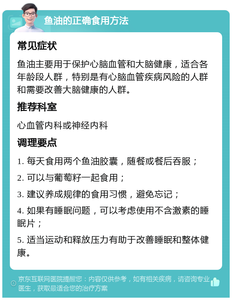 鱼油的正确食用方法 常见症状 鱼油主要用于保护心脑血管和大脑健康，适合各年龄段人群，特别是有心脑血管疾病风险的人群和需要改善大脑健康的人群。 推荐科室 心血管内科或神经内科 调理要点 1. 每天食用两个鱼油胶囊，随餐或餐后吞服； 2. 可以与葡萄籽一起食用； 3. 建议养成规律的食用习惯，避免忘记； 4. 如果有睡眠问题，可以考虑使用不含激素的睡眠片； 5. 适当运动和释放压力有助于改善睡眠和整体健康。