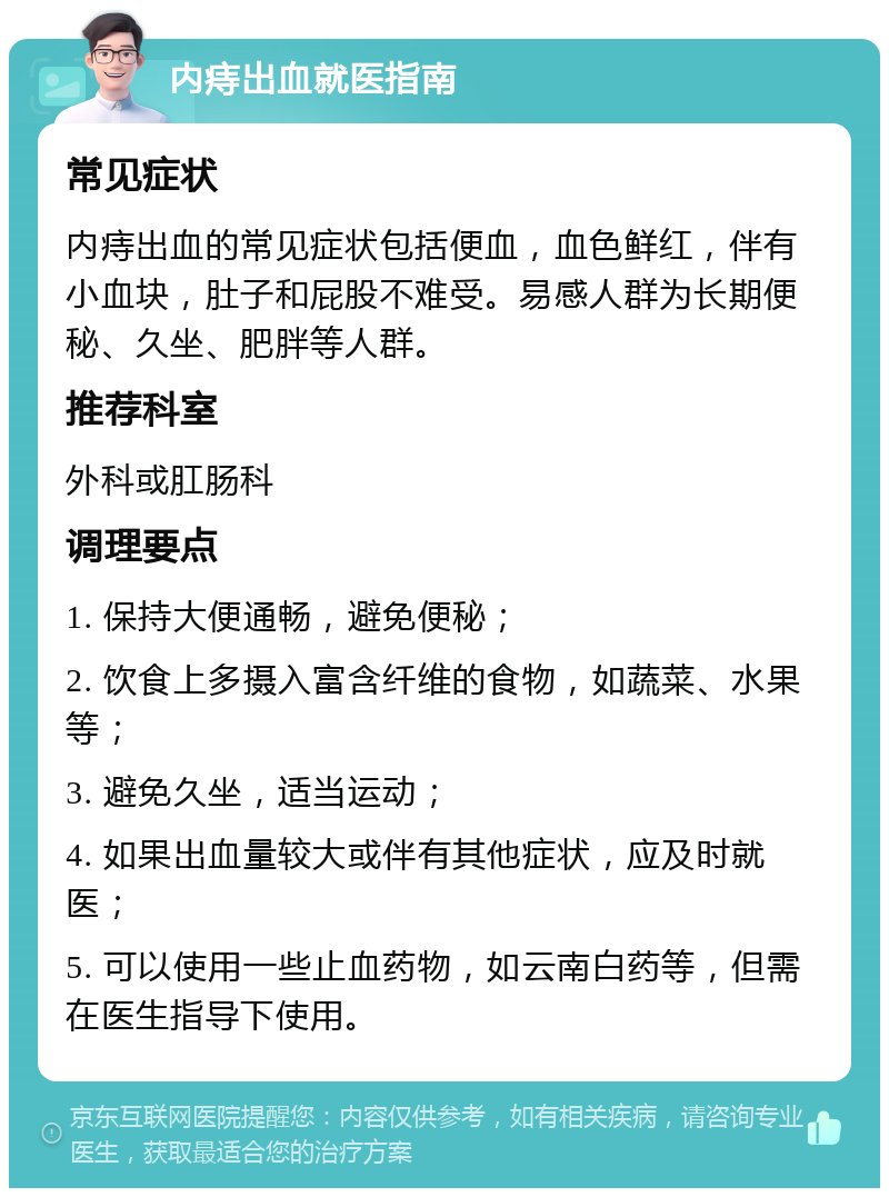 内痔出血就医指南 常见症状 内痔出血的常见症状包括便血，血色鲜红，伴有小血块，肚子和屁股不难受。易感人群为长期便秘、久坐、肥胖等人群。 推荐科室 外科或肛肠科 调理要点 1. 保持大便通畅，避免便秘； 2. 饮食上多摄入富含纤维的食物，如蔬菜、水果等； 3. 避免久坐，适当运动； 4. 如果出血量较大或伴有其他症状，应及时就医； 5. 可以使用一些止血药物，如云南白药等，但需在医生指导下使用。