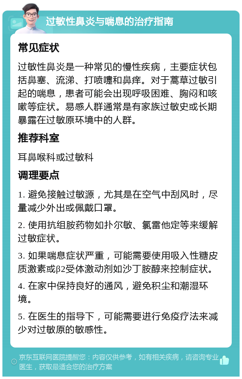 过敏性鼻炎与喘息的治疗指南 常见症状 过敏性鼻炎是一种常见的慢性疾病，主要症状包括鼻塞、流涕、打喷嚏和鼻痒。对于蒿草过敏引起的喘息，患者可能会出现呼吸困难、胸闷和咳嗽等症状。易感人群通常是有家族过敏史或长期暴露在过敏原环境中的人群。 推荐科室 耳鼻喉科或过敏科 调理要点 1. 避免接触过敏源，尤其是在空气中刮风时，尽量减少外出或佩戴口罩。 2. 使用抗组胺药物如扑尔敏、氯雷他定等来缓解过敏症状。 3. 如果喘息症状严重，可能需要使用吸入性糖皮质激素或β2受体激动剂如沙丁胺醇来控制症状。 4. 在家中保持良好的通风，避免积尘和潮湿环境。 5. 在医生的指导下，可能需要进行免疫疗法来减少对过敏原的敏感性。