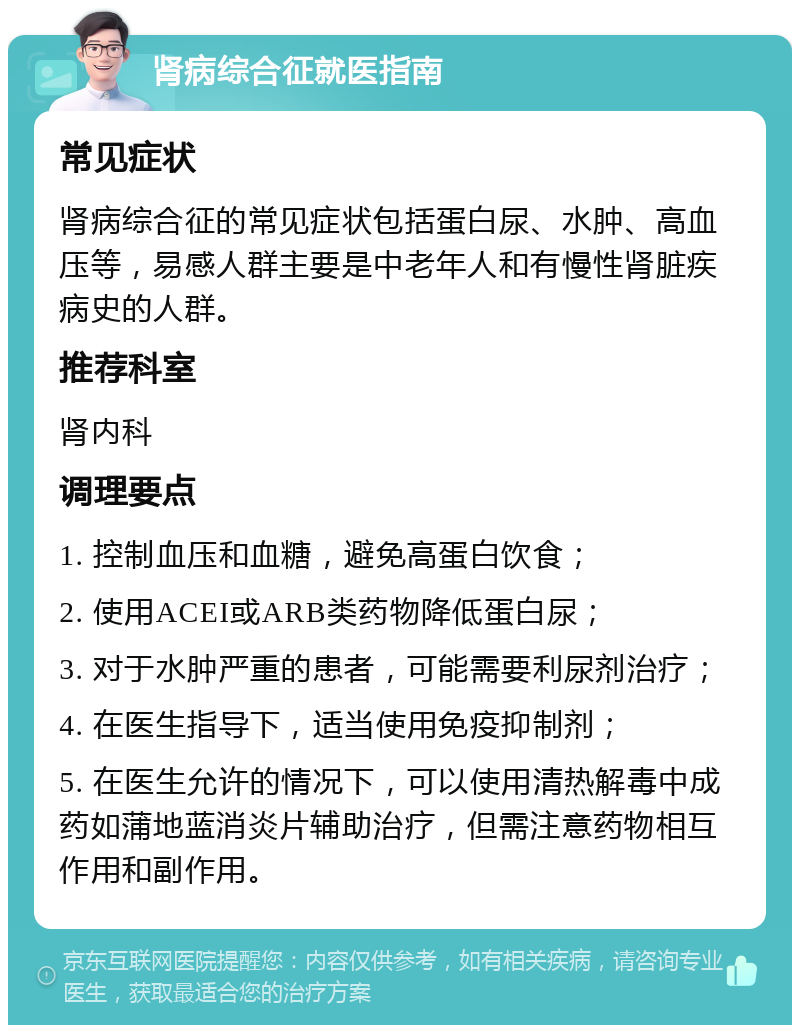 肾病综合征就医指南 常见症状 肾病综合征的常见症状包括蛋白尿、水肿、高血压等，易感人群主要是中老年人和有慢性肾脏疾病史的人群。 推荐科室 肾内科 调理要点 1. 控制血压和血糖，避免高蛋白饮食； 2. 使用ACEI或ARB类药物降低蛋白尿； 3. 对于水肿严重的患者，可能需要利尿剂治疗； 4. 在医生指导下，适当使用免疫抑制剂； 5. 在医生允许的情况下，可以使用清热解毒中成药如蒲地蓝消炎片辅助治疗，但需注意药物相互作用和副作用。