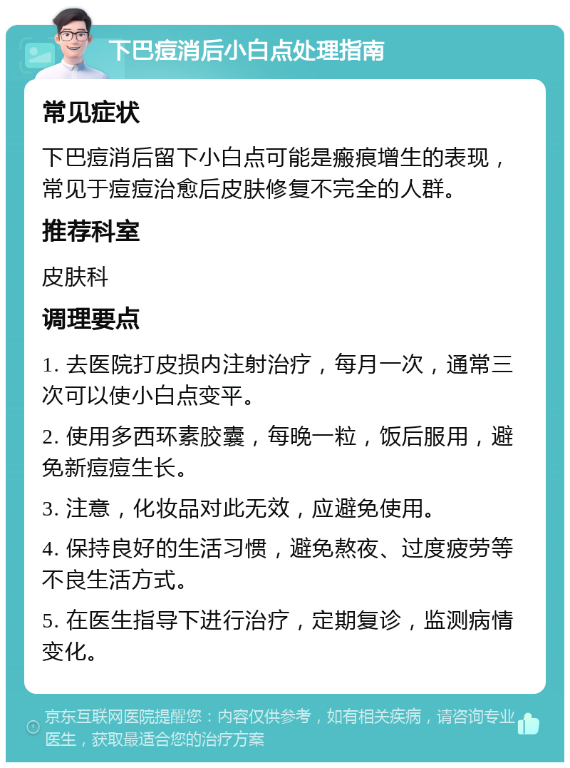 下巴痘消后小白点处理指南 常见症状 下巴痘消后留下小白点可能是瘢痕增生的表现，常见于痘痘治愈后皮肤修复不完全的人群。 推荐科室 皮肤科 调理要点 1. 去医院打皮损内注射治疗，每月一次，通常三次可以使小白点变平。 2. 使用多西环素胶囊，每晚一粒，饭后服用，避免新痘痘生长。 3. 注意，化妆品对此无效，应避免使用。 4. 保持良好的生活习惯，避免熬夜、过度疲劳等不良生活方式。 5. 在医生指导下进行治疗，定期复诊，监测病情变化。