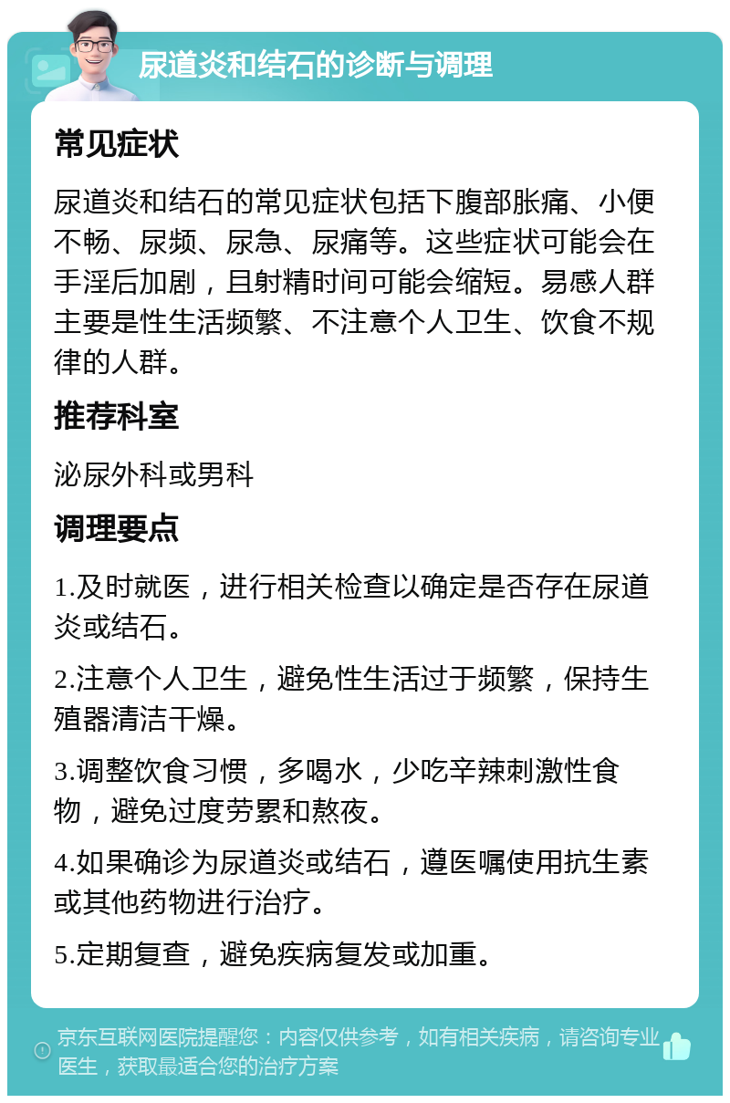 尿道炎和结石的诊断与调理 常见症状 尿道炎和结石的常见症状包括下腹部胀痛、小便不畅、尿频、尿急、尿痛等。这些症状可能会在手淫后加剧，且射精时间可能会缩短。易感人群主要是性生活频繁、不注意个人卫生、饮食不规律的人群。 推荐科室 泌尿外科或男科 调理要点 1.及时就医，进行相关检查以确定是否存在尿道炎或结石。 2.注意个人卫生，避免性生活过于频繁，保持生殖器清洁干燥。 3.调整饮食习惯，多喝水，少吃辛辣刺激性食物，避免过度劳累和熬夜。 4.如果确诊为尿道炎或结石，遵医嘱使用抗生素或其他药物进行治疗。 5.定期复查，避免疾病复发或加重。