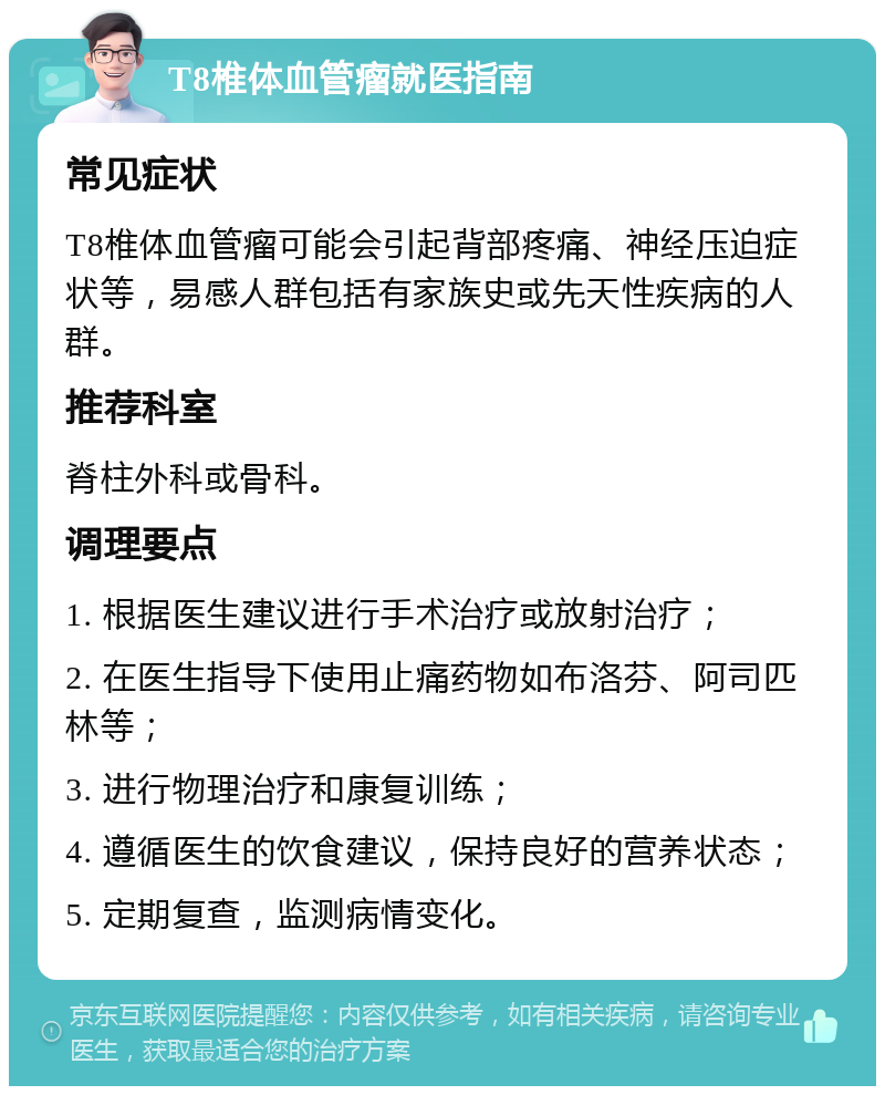 T8椎体血管瘤就医指南 常见症状 T8椎体血管瘤可能会引起背部疼痛、神经压迫症状等，易感人群包括有家族史或先天性疾病的人群。 推荐科室 脊柱外科或骨科。 调理要点 1. 根据医生建议进行手术治疗或放射治疗； 2. 在医生指导下使用止痛药物如布洛芬、阿司匹林等； 3. 进行物理治疗和康复训练； 4. 遵循医生的饮食建议，保持良好的营养状态； 5. 定期复查，监测病情变化。