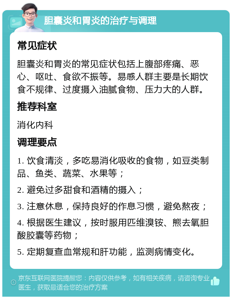 胆囊炎和胃炎的治疗与调理 常见症状 胆囊炎和胃炎的常见症状包括上腹部疼痛、恶心、呕吐、食欲不振等。易感人群主要是长期饮食不规律、过度摄入油腻食物、压力大的人群。 推荐科室 消化内科 调理要点 1. 饮食清淡，多吃易消化吸收的食物，如豆类制品、鱼类、蔬菜、水果等； 2. 避免过多甜食和酒精的摄入； 3. 注意休息，保持良好的作息习惯，避免熬夜； 4. 根据医生建议，按时服用匹维溴铵、熊去氧胆酸胶囊等药物； 5. 定期复查血常规和肝功能，监测病情变化。