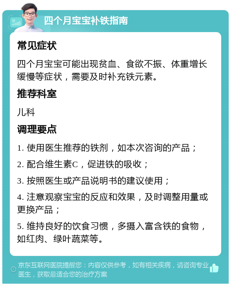 四个月宝宝补铁指南 常见症状 四个月宝宝可能出现贫血、食欲不振、体重增长缓慢等症状，需要及时补充铁元素。 推荐科室 儿科 调理要点 1. 使用医生推荐的铁剂，如本次咨询的产品； 2. 配合维生素C，促进铁的吸收； 3. 按照医生或产品说明书的建议使用； 4. 注意观察宝宝的反应和效果，及时调整用量或更换产品； 5. 维持良好的饮食习惯，多摄入富含铁的食物，如红肉、绿叶蔬菜等。