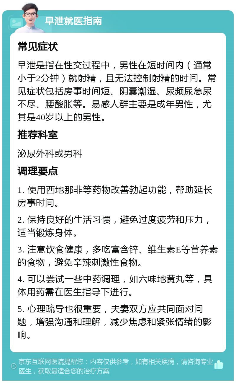 早泄就医指南 常见症状 早泄是指在性交过程中，男性在短时间内（通常小于2分钟）就射精，且无法控制射精的时间。常见症状包括房事时间短、阴囊潮湿、尿频尿急尿不尽、腰酸胀等。易感人群主要是成年男性，尤其是40岁以上的男性。 推荐科室 泌尿外科或男科 调理要点 1. 使用西地那非等药物改善勃起功能，帮助延长房事时间。 2. 保持良好的生活习惯，避免过度疲劳和压力，适当锻炼身体。 3. 注意饮食健康，多吃富含锌、维生素E等营养素的食物，避免辛辣刺激性食物。 4. 可以尝试一些中药调理，如六味地黄丸等，具体用药需在医生指导下进行。 5. 心理疏导也很重要，夫妻双方应共同面对问题，增强沟通和理解，减少焦虑和紧张情绪的影响。