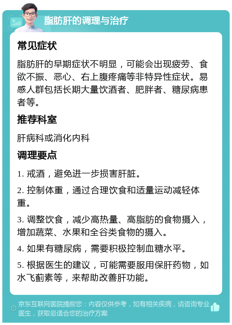 脂肪肝的调理与治疗 常见症状 脂肪肝的早期症状不明显，可能会出现疲劳、食欲不振、恶心、右上腹疼痛等非特异性症状。易感人群包括长期大量饮酒者、肥胖者、糖尿病患者等。 推荐科室 肝病科或消化内科 调理要点 1. 戒酒，避免进一步损害肝脏。 2. 控制体重，通过合理饮食和适量运动减轻体重。 3. 调整饮食，减少高热量、高脂肪的食物摄入，增加蔬菜、水果和全谷类食物的摄入。 4. 如果有糖尿病，需要积极控制血糖水平。 5. 根据医生的建议，可能需要服用保肝药物，如水飞蓟素等，来帮助改善肝功能。