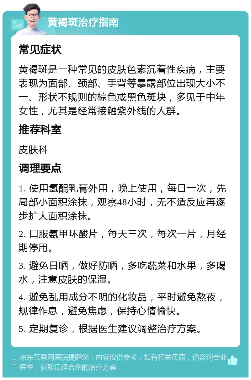 黄褐斑治疗指南 常见症状 黄褐斑是一种常见的皮肤色素沉着性疾病，主要表现为面部、颈部、手背等暴露部位出现大小不一、形状不规则的棕色或黑色斑块，多见于中年女性，尤其是经常接触紫外线的人群。 推荐科室 皮肤科 调理要点 1. 使用氢醌乳膏外用，晚上使用，每日一次，先局部小面积涂抹，观察48小时，无不适反应再逐步扩大面积涂抹。 2. 口服氨甲环酸片，每天三次，每次一片，月经期停用。 3. 避免日晒，做好防晒，多吃蔬菜和水果，多喝水，注意皮肤的保湿。 4. 避免乱用成分不明的化妆品，平时避免熬夜，规律作息，避免焦虑，保持心情愉快。 5. 定期复诊，根据医生建议调整治疗方案。