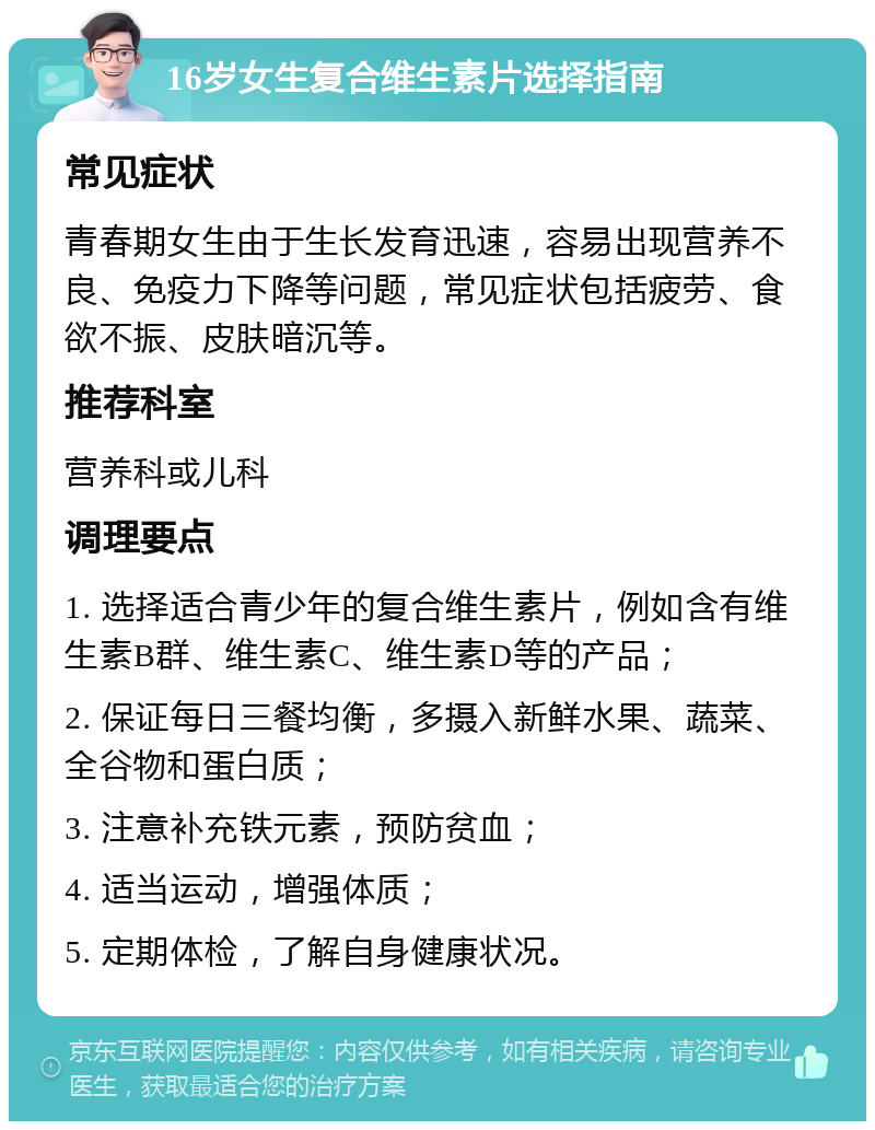 16岁女生复合维生素片选择指南 常见症状 青春期女生由于生长发育迅速，容易出现营养不良、免疫力下降等问题，常见症状包括疲劳、食欲不振、皮肤暗沉等。 推荐科室 营养科或儿科 调理要点 1. 选择适合青少年的复合维生素片，例如含有维生素B群、维生素C、维生素D等的产品； 2. 保证每日三餐均衡，多摄入新鲜水果、蔬菜、全谷物和蛋白质； 3. 注意补充铁元素，预防贫血； 4. 适当运动，增强体质； 5. 定期体检，了解自身健康状况。