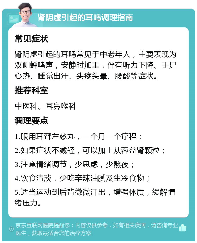 肾阴虚引起的耳鸣调理指南 常见症状 肾阴虚引起的耳鸣常见于中老年人，主要表现为双侧蝉鸣声，安静时加重，伴有听力下降、手足心热、睡觉出汗、头疼头晕、腰酸等症状。 推荐科室 中医科、耳鼻喉科 调理要点 1.服用耳聋左慈丸，一个月一个疗程； 2.如果症状不减轻，可以加上苁蓉益肾颗粒； 3.注意情绪调节，少思虑，少熬夜； 4.饮食清淡，少吃辛辣油腻及生冷食物； 5.适当运动到后背微微汗出，增强体质，缓解情绪压力。