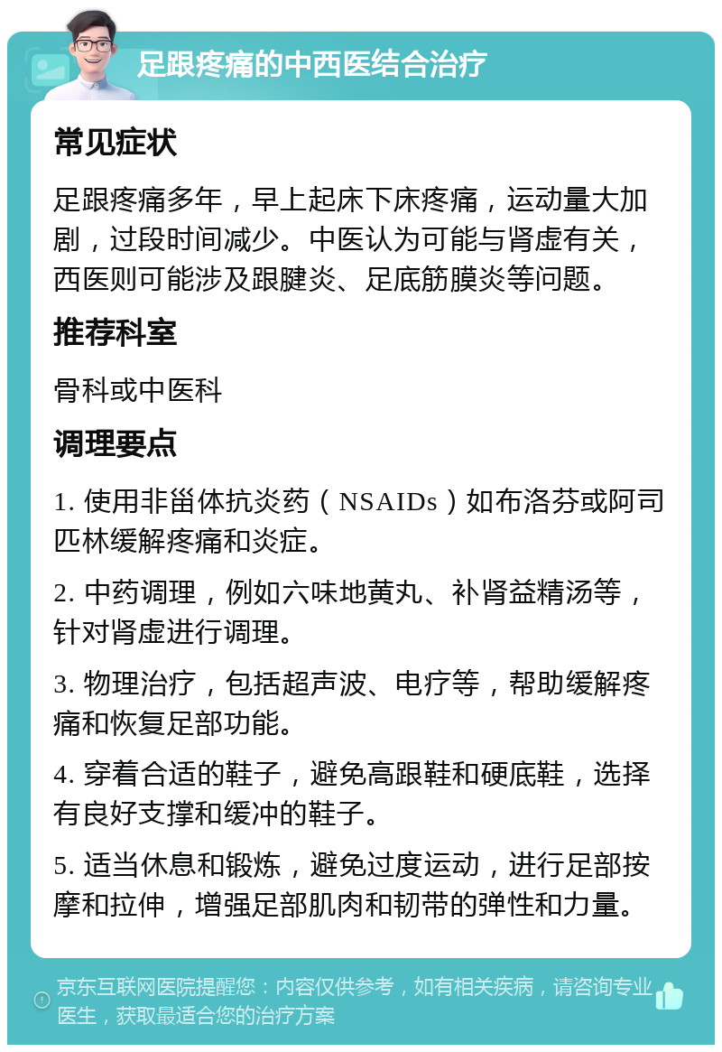 足跟疼痛的中西医结合治疗 常见症状 足跟疼痛多年，早上起床下床疼痛，运动量大加剧，过段时间减少。中医认为可能与肾虚有关，西医则可能涉及跟腱炎、足底筋膜炎等问题。 推荐科室 骨科或中医科 调理要点 1. 使用非甾体抗炎药（NSAIDs）如布洛芬或阿司匹林缓解疼痛和炎症。 2. 中药调理，例如六味地黄丸、补肾益精汤等，针对肾虚进行调理。 3. 物理治疗，包括超声波、电疗等，帮助缓解疼痛和恢复足部功能。 4. 穿着合适的鞋子，避免高跟鞋和硬底鞋，选择有良好支撑和缓冲的鞋子。 5. 适当休息和锻炼，避免过度运动，进行足部按摩和拉伸，增强足部肌肉和韧带的弹性和力量。