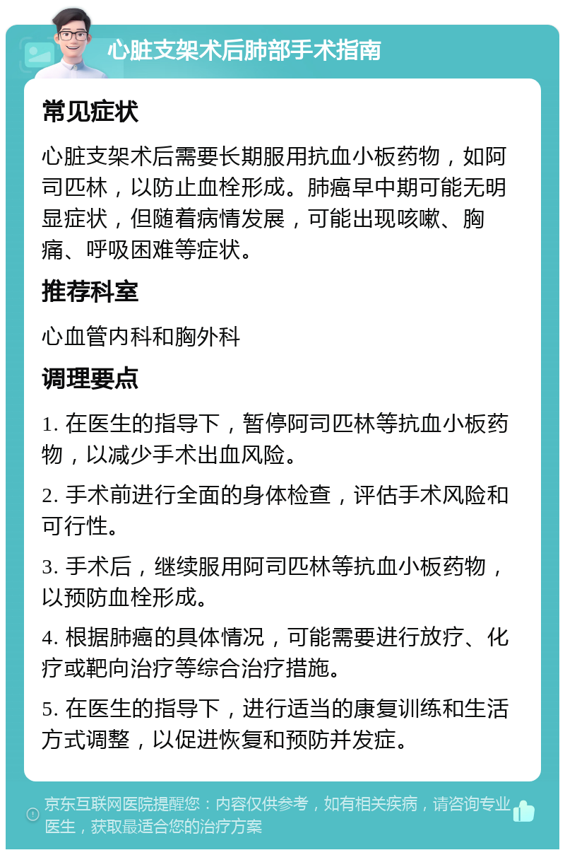 心脏支架术后肺部手术指南 常见症状 心脏支架术后需要长期服用抗血小板药物，如阿司匹林，以防止血栓形成。肺癌早中期可能无明显症状，但随着病情发展，可能出现咳嗽、胸痛、呼吸困难等症状。 推荐科室 心血管内科和胸外科 调理要点 1. 在医生的指导下，暂停阿司匹林等抗血小板药物，以减少手术出血风险。 2. 手术前进行全面的身体检查，评估手术风险和可行性。 3. 手术后，继续服用阿司匹林等抗血小板药物，以预防血栓形成。 4. 根据肺癌的具体情况，可能需要进行放疗、化疗或靶向治疗等综合治疗措施。 5. 在医生的指导下，进行适当的康复训练和生活方式调整，以促进恢复和预防并发症。