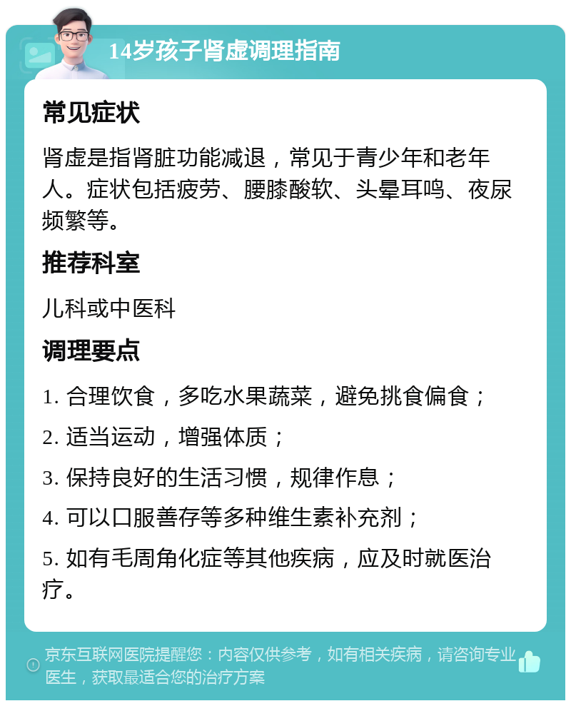 14岁孩子肾虚调理指南 常见症状 肾虚是指肾脏功能减退，常见于青少年和老年人。症状包括疲劳、腰膝酸软、头晕耳鸣、夜尿频繁等。 推荐科室 儿科或中医科 调理要点 1. 合理饮食，多吃水果蔬菜，避免挑食偏食； 2. 适当运动，增强体质； 3. 保持良好的生活习惯，规律作息； 4. 可以口服善存等多种维生素补充剂； 5. 如有毛周角化症等其他疾病，应及时就医治疗。