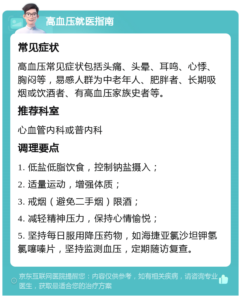 高血压就医指南 常见症状 高血压常见症状包括头痛、头晕、耳鸣、心悸、胸闷等，易感人群为中老年人、肥胖者、长期吸烟或饮酒者、有高血压家族史者等。 推荐科室 心血管内科或普内科 调理要点 1. 低盐低脂饮食，控制钠盐摄入； 2. 适量运动，增强体质； 3. 戒烟（避免二手烟）限酒； 4. 减轻精神压力，保持心情愉悦； 5. 坚持每日服用降压药物，如海捷亚氯沙坦钾氢氯噻嗪片，坚持监测血压，定期随访复查。