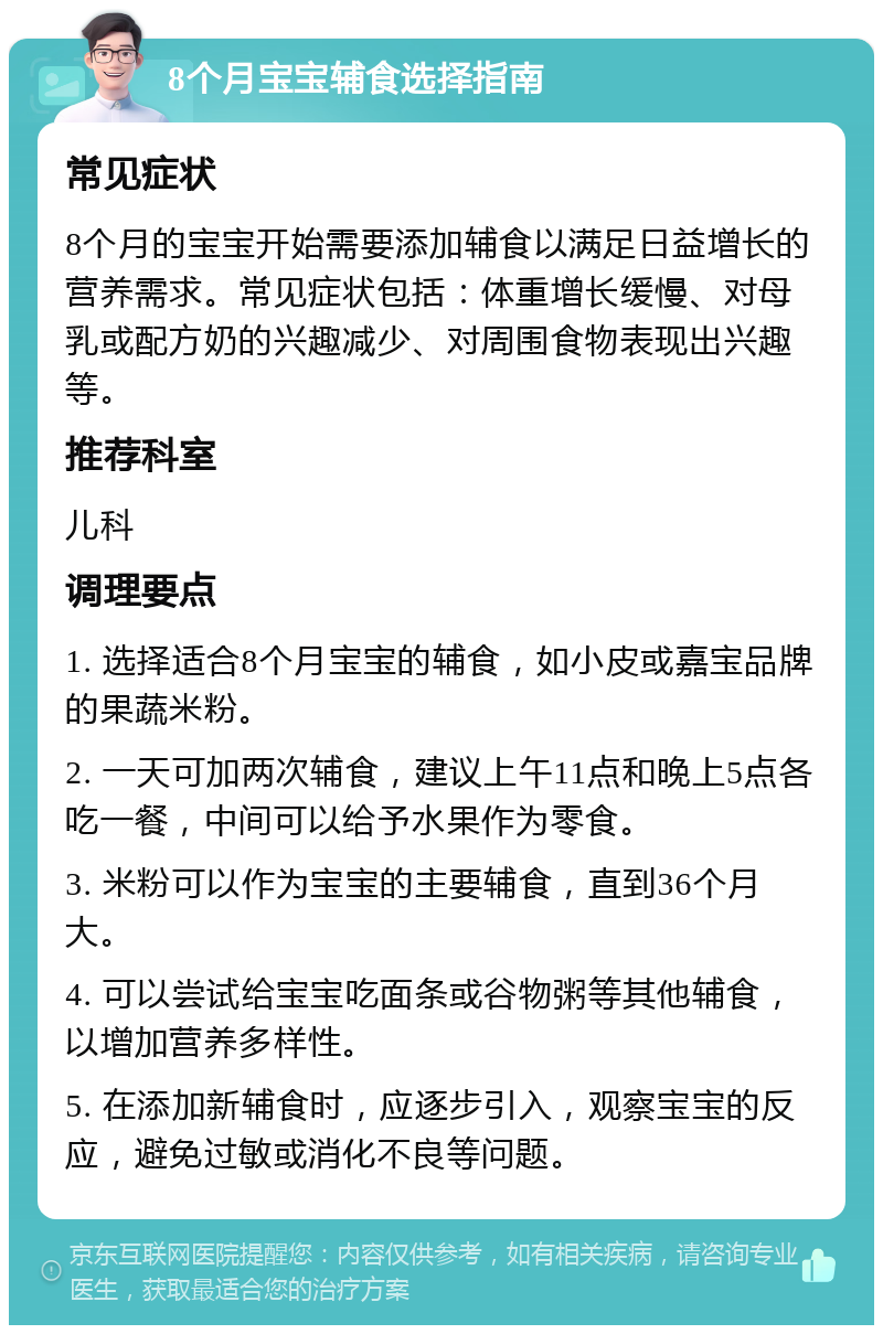 8个月宝宝辅食选择指南 常见症状 8个月的宝宝开始需要添加辅食以满足日益增长的营养需求。常见症状包括：体重增长缓慢、对母乳或配方奶的兴趣减少、对周围食物表现出兴趣等。 推荐科室 儿科 调理要点 1. 选择适合8个月宝宝的辅食，如小皮或嘉宝品牌的果蔬米粉。 2. 一天可加两次辅食，建议上午11点和晚上5点各吃一餐，中间可以给予水果作为零食。 3. 米粉可以作为宝宝的主要辅食，直到36个月大。 4. 可以尝试给宝宝吃面条或谷物粥等其他辅食，以增加营养多样性。 5. 在添加新辅食时，应逐步引入，观察宝宝的反应，避免过敏或消化不良等问题。