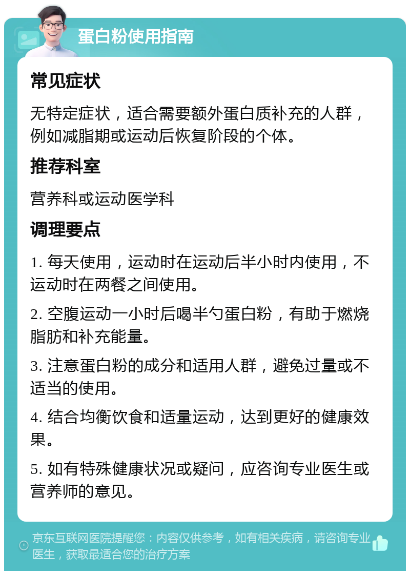 蛋白粉使用指南 常见症状 无特定症状，适合需要额外蛋白质补充的人群，例如减脂期或运动后恢复阶段的个体。 推荐科室 营养科或运动医学科 调理要点 1. 每天使用，运动时在运动后半小时内使用，不运动时在两餐之间使用。 2. 空腹运动一小时后喝半勺蛋白粉，有助于燃烧脂肪和补充能量。 3. 注意蛋白粉的成分和适用人群，避免过量或不适当的使用。 4. 结合均衡饮食和适量运动，达到更好的健康效果。 5. 如有特殊健康状况或疑问，应咨询专业医生或营养师的意见。