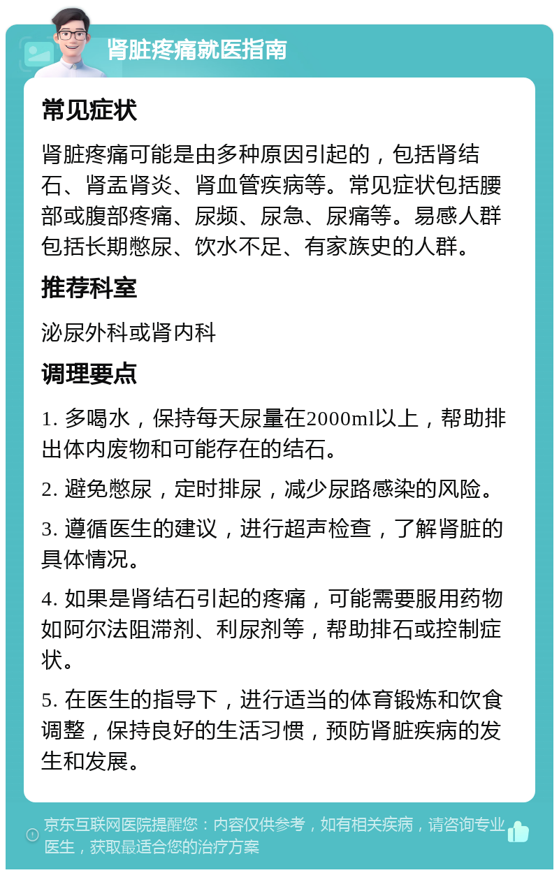 肾脏疼痛就医指南 常见症状 肾脏疼痛可能是由多种原因引起的，包括肾结石、肾盂肾炎、肾血管疾病等。常见症状包括腰部或腹部疼痛、尿频、尿急、尿痛等。易感人群包括长期憋尿、饮水不足、有家族史的人群。 推荐科室 泌尿外科或肾内科 调理要点 1. 多喝水，保持每天尿量在2000ml以上，帮助排出体内废物和可能存在的结石。 2. 避免憋尿，定时排尿，减少尿路感染的风险。 3. 遵循医生的建议，进行超声检查，了解肾脏的具体情况。 4. 如果是肾结石引起的疼痛，可能需要服用药物如阿尔法阻滞剂、利尿剂等，帮助排石或控制症状。 5. 在医生的指导下，进行适当的体育锻炼和饮食调整，保持良好的生活习惯，预防肾脏疾病的发生和发展。