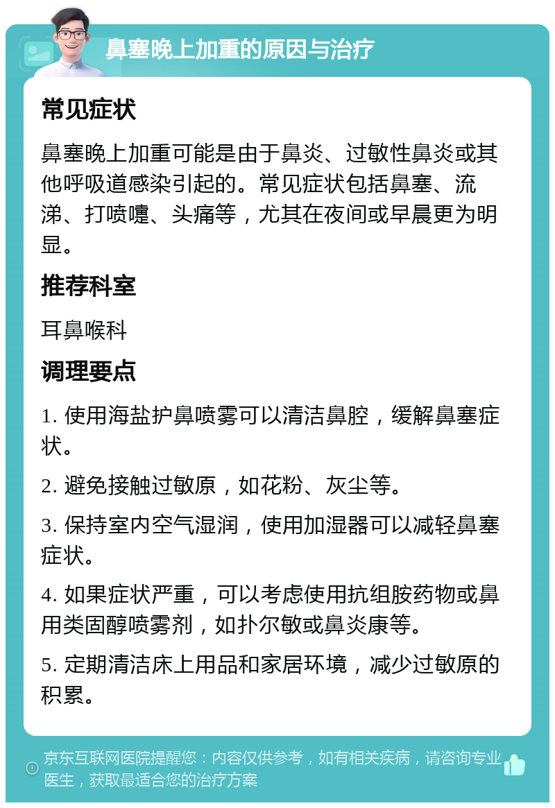 鼻塞晚上加重的原因与治疗 常见症状 鼻塞晚上加重可能是由于鼻炎、过敏性鼻炎或其他呼吸道感染引起的。常见症状包括鼻塞、流涕、打喷嚏、头痛等，尤其在夜间或早晨更为明显。 推荐科室 耳鼻喉科 调理要点 1. 使用海盐护鼻喷雾可以清洁鼻腔，缓解鼻塞症状。 2. 避免接触过敏原，如花粉、灰尘等。 3. 保持室内空气湿润，使用加湿器可以减轻鼻塞症状。 4. 如果症状严重，可以考虑使用抗组胺药物或鼻用类固醇喷雾剂，如扑尔敏或鼻炎康等。 5. 定期清洁床上用品和家居环境，减少过敏原的积累。