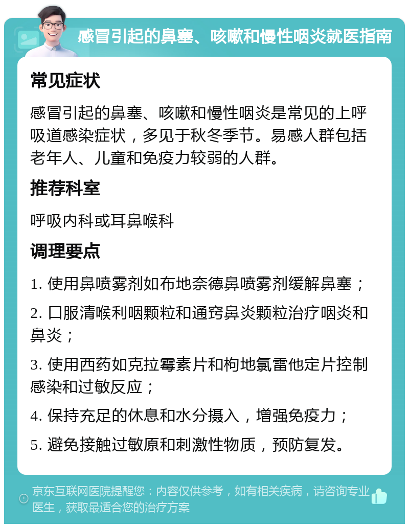 感冒引起的鼻塞、咳嗽和慢性咽炎就医指南 常见症状 感冒引起的鼻塞、咳嗽和慢性咽炎是常见的上呼吸道感染症状，多见于秋冬季节。易感人群包括老年人、儿童和免疫力较弱的人群。 推荐科室 呼吸内科或耳鼻喉科 调理要点 1. 使用鼻喷雾剂如布地奈德鼻喷雾剂缓解鼻塞； 2. 口服清喉利咽颗粒和通窍鼻炎颗粒治疗咽炎和鼻炎； 3. 使用西药如克拉霉素片和枸地氯雷他定片控制感染和过敏反应； 4. 保持充足的休息和水分摄入，增强免疫力； 5. 避免接触过敏原和刺激性物质，预防复发。