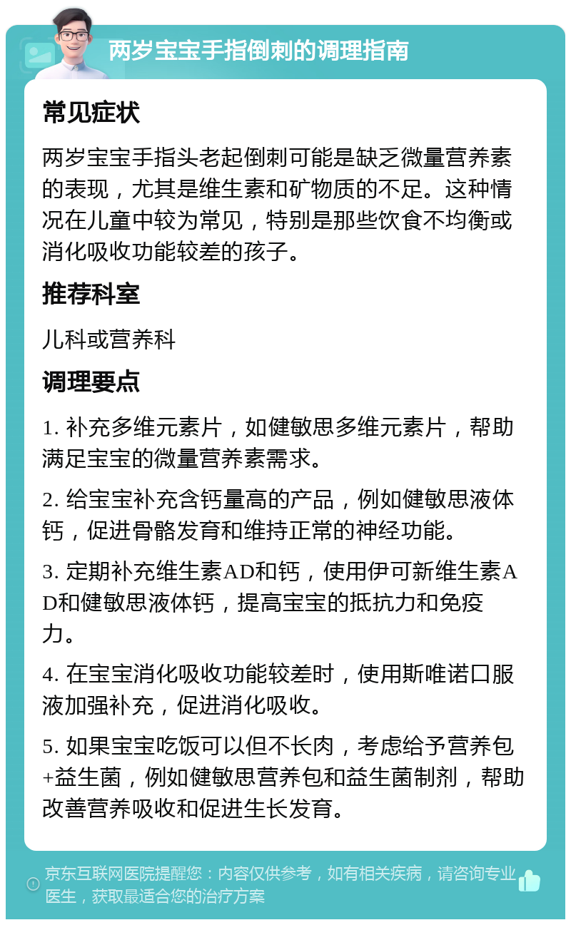 两岁宝宝手指倒刺的调理指南 常见症状 两岁宝宝手指头老起倒刺可能是缺乏微量营养素的表现，尤其是维生素和矿物质的不足。这种情况在儿童中较为常见，特别是那些饮食不均衡或消化吸收功能较差的孩子。 推荐科室 儿科或营养科 调理要点 1. 补充多维元素片，如健敏思多维元素片，帮助满足宝宝的微量营养素需求。 2. 给宝宝补充含钙量高的产品，例如健敏思液体钙，促进骨骼发育和维持正常的神经功能。 3. 定期补充维生素AD和钙，使用伊可新维生素AD和健敏思液体钙，提高宝宝的抵抗力和免疫力。 4. 在宝宝消化吸收功能较差时，使用斯唯诺口服液加强补充，促进消化吸收。 5. 如果宝宝吃饭可以但不长肉，考虑给予营养包+益生菌，例如健敏思营养包和益生菌制剂，帮助改善营养吸收和促进生长发育。