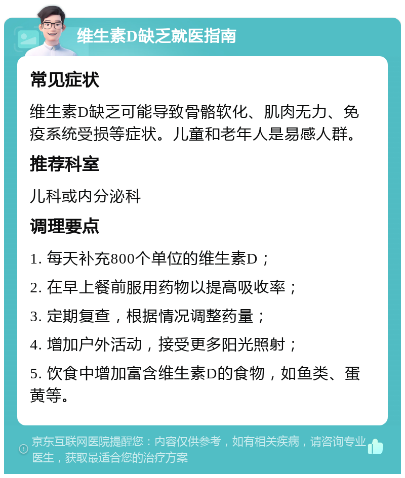 维生素D缺乏就医指南 常见症状 维生素D缺乏可能导致骨骼软化、肌肉无力、免疫系统受损等症状。儿童和老年人是易感人群。 推荐科室 儿科或内分泌科 调理要点 1. 每天补充800个单位的维生素D； 2. 在早上餐前服用药物以提高吸收率； 3. 定期复查，根据情况调整药量； 4. 增加户外活动，接受更多阳光照射； 5. 饮食中增加富含维生素D的食物，如鱼类、蛋黄等。