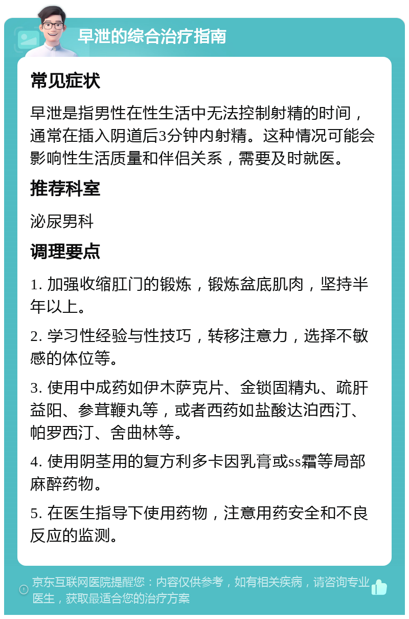 早泄的综合治疗指南 常见症状 早泄是指男性在性生活中无法控制射精的时间，通常在插入阴道后3分钟内射精。这种情况可能会影响性生活质量和伴侣关系，需要及时就医。 推荐科室 泌尿男科 调理要点 1. 加强收缩肛门的锻炼，锻炼盆底肌肉，坚持半年以上。 2. 学习性经验与性技巧，转移注意力，选择不敏感的体位等。 3. 使用中成药如伊木萨克片、金锁固精丸、疏肝益阳、参茸鞭丸等，或者西药如盐酸达泊西汀、帕罗西汀、舍曲林等。 4. 使用阴茎用的复方利多卡因乳膏或ss霜等局部麻醉药物。 5. 在医生指导下使用药物，注意用药安全和不良反应的监测。