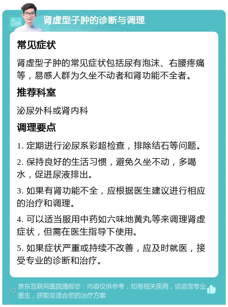 肾虚型子肿的诊断与调理 常见症状 肾虚型子肿的常见症状包括尿有泡沫、右腰疼痛等，易感人群为久坐不动者和肾功能不全者。 推荐科室 泌尿外科或肾内科 调理要点 1. 定期进行泌尿系彩超检查，排除结石等问题。 2. 保持良好的生活习惯，避免久坐不动，多喝水，促进尿液排出。 3. 如果有肾功能不全，应根据医生建议进行相应的治疗和调理。 4. 可以适当服用中药如六味地黄丸等来调理肾虚症状，但需在医生指导下使用。 5. 如果症状严重或持续不改善，应及时就医，接受专业的诊断和治疗。