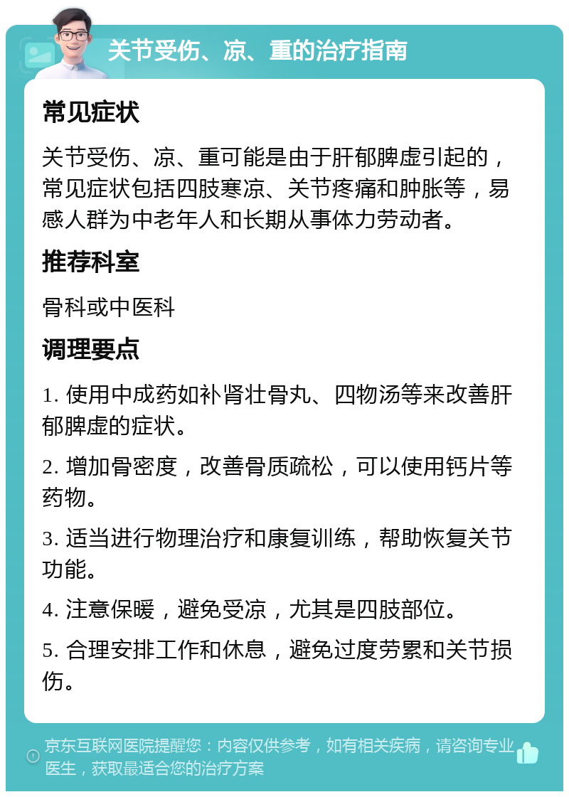 关节受伤、凉、重的治疗指南 常见症状 关节受伤、凉、重可能是由于肝郁脾虚引起的，常见症状包括四肢寒凉、关节疼痛和肿胀等，易感人群为中老年人和长期从事体力劳动者。 推荐科室 骨科或中医科 调理要点 1. 使用中成药如补肾壮骨丸、四物汤等来改善肝郁脾虚的症状。 2. 增加骨密度，改善骨质疏松，可以使用钙片等药物。 3. 适当进行物理治疗和康复训练，帮助恢复关节功能。 4. 注意保暖，避免受凉，尤其是四肢部位。 5. 合理安排工作和休息，避免过度劳累和关节损伤。