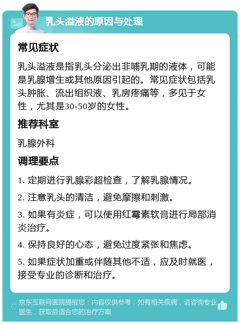 乳头溢液的原因与处理 常见症状 乳头溢液是指乳头分泌出非哺乳期的液体，可能是乳腺增生或其他原因引起的。常见症状包括乳头肿胀、流出组织液、乳房疼痛等，多见于女性，尤其是30-50岁的女性。 推荐科室 乳腺外科 调理要点 1. 定期进行乳腺彩超检查，了解乳腺情况。 2. 注意乳头的清洁，避免摩擦和刺激。 3. 如果有炎症，可以使用红霉素软膏进行局部消炎治疗。 4. 保持良好的心态，避免过度紧张和焦虑。 5. 如果症状加重或伴随其他不适，应及时就医，接受专业的诊断和治疗。