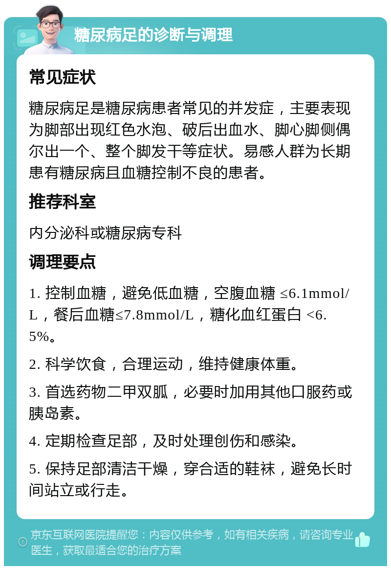 糖尿病足的诊断与调理 常见症状 糖尿病足是糖尿病患者常见的并发症，主要表现为脚部出现红色水泡、破后出血水、脚心脚侧偶尔出一个、整个脚发干等症状。易感人群为长期患有糖尿病且血糖控制不良的患者。 推荐科室 内分泌科或糖尿病专科 调理要点 1. 控制血糖，避免低血糖，空腹血糖 ≤6.1mmol/L，餐后血糖≤7.8mmol/L，糖化血红蛋白 <6.5%。 2. 科学饮食，合理运动，维持健康体重。 3. 首选药物二甲双胍，必要时加用其他口服药或胰岛素。 4. 定期检查足部，及时处理创伤和感染。 5. 保持足部清洁干燥，穿合适的鞋袜，避免长时间站立或行走。