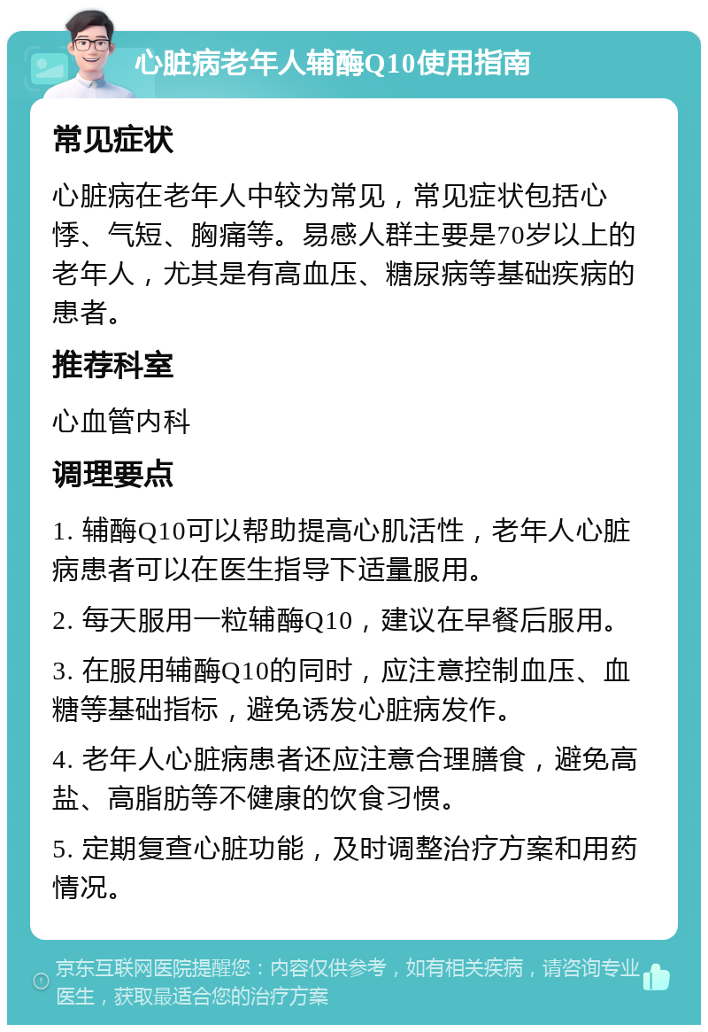 心脏病老年人辅酶Q10使用指南 常见症状 心脏病在老年人中较为常见，常见症状包括心悸、气短、胸痛等。易感人群主要是70岁以上的老年人，尤其是有高血压、糖尿病等基础疾病的患者。 推荐科室 心血管内科 调理要点 1. 辅酶Q10可以帮助提高心肌活性，老年人心脏病患者可以在医生指导下适量服用。 2. 每天服用一粒辅酶Q10，建议在早餐后服用。 3. 在服用辅酶Q10的同时，应注意控制血压、血糖等基础指标，避免诱发心脏病发作。 4. 老年人心脏病患者还应注意合理膳食，避免高盐、高脂肪等不健康的饮食习惯。 5. 定期复查心脏功能，及时调整治疗方案和用药情况。