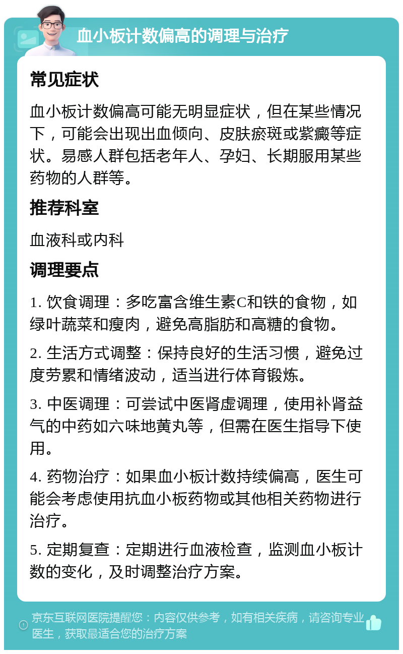 血小板计数偏高的调理与治疗 常见症状 血小板计数偏高可能无明显症状，但在某些情况下，可能会出现出血倾向、皮肤瘀斑或紫癜等症状。易感人群包括老年人、孕妇、长期服用某些药物的人群等。 推荐科室 血液科或内科 调理要点 1. 饮食调理：多吃富含维生素C和铁的食物，如绿叶蔬菜和瘦肉，避免高脂肪和高糖的食物。 2. 生活方式调整：保持良好的生活习惯，避免过度劳累和情绪波动，适当进行体育锻炼。 3. 中医调理：可尝试中医肾虚调理，使用补肾益气的中药如六味地黄丸等，但需在医生指导下使用。 4. 药物治疗：如果血小板计数持续偏高，医生可能会考虑使用抗血小板药物或其他相关药物进行治疗。 5. 定期复查：定期进行血液检查，监测血小板计数的变化，及时调整治疗方案。