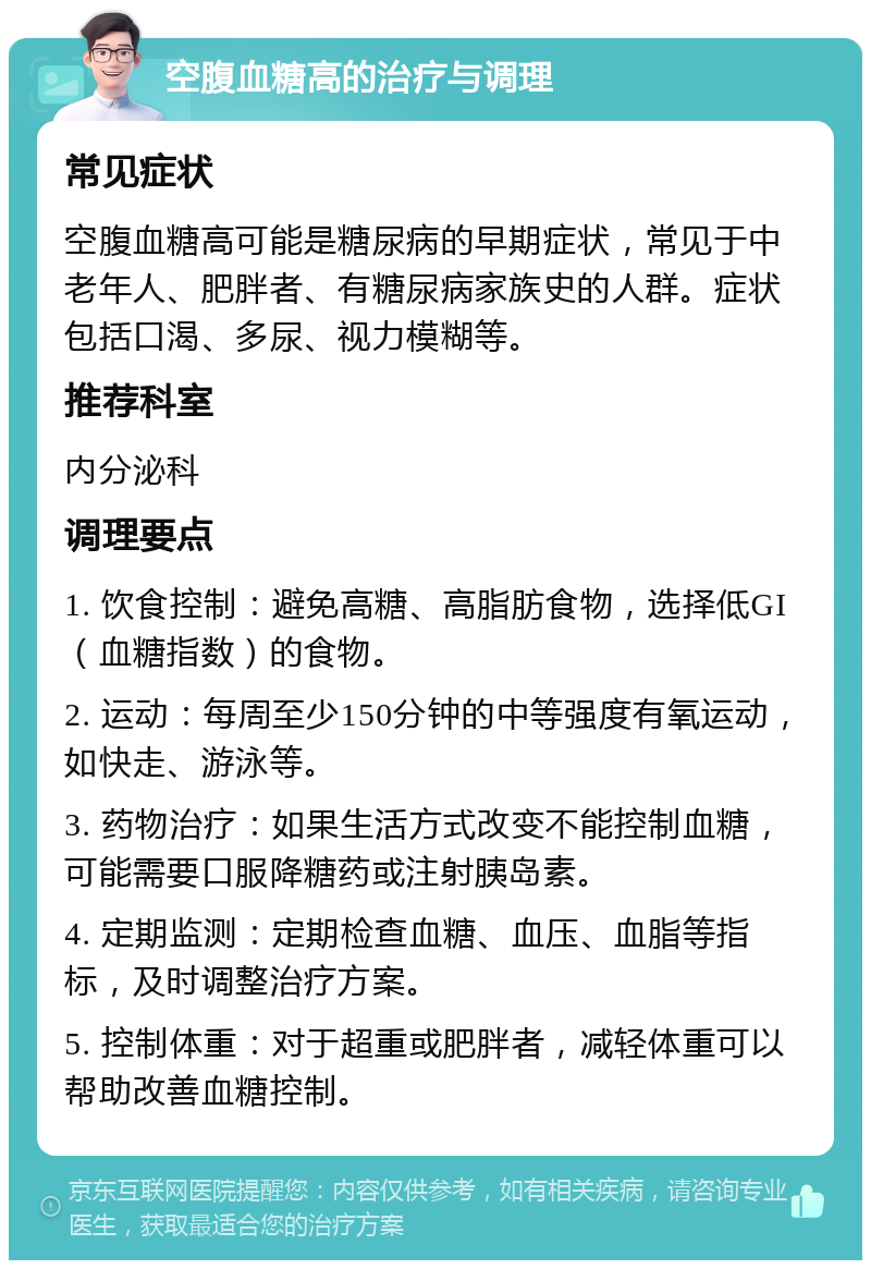 空腹血糖高的治疗与调理 常见症状 空腹血糖高可能是糖尿病的早期症状，常见于中老年人、肥胖者、有糖尿病家族史的人群。症状包括口渴、多尿、视力模糊等。 推荐科室 内分泌科 调理要点 1. 饮食控制：避免高糖、高脂肪食物，选择低GI（血糖指数）的食物。 2. 运动：每周至少150分钟的中等强度有氧运动，如快走、游泳等。 3. 药物治疗：如果生活方式改变不能控制血糖，可能需要口服降糖药或注射胰岛素。 4. 定期监测：定期检查血糖、血压、血脂等指标，及时调整治疗方案。 5. 控制体重：对于超重或肥胖者，减轻体重可以帮助改善血糖控制。