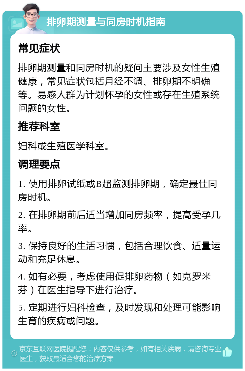 排卵期测量与同房时机指南 常见症状 排卵期测量和同房时机的疑问主要涉及女性生殖健康，常见症状包括月经不调、排卵期不明确等。易感人群为计划怀孕的女性或存在生殖系统问题的女性。 推荐科室 妇科或生殖医学科室。 调理要点 1. 使用排卵试纸或B超监测排卵期，确定最佳同房时机。 2. 在排卵期前后适当增加同房频率，提高受孕几率。 3. 保持良好的生活习惯，包括合理饮食、适量运动和充足休息。 4. 如有必要，考虑使用促排卵药物（如克罗米芬）在医生指导下进行治疗。 5. 定期进行妇科检查，及时发现和处理可能影响生育的疾病或问题。