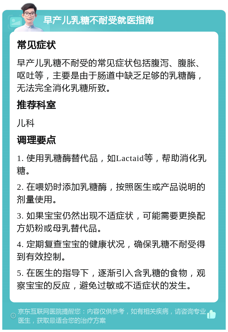 早产儿乳糖不耐受就医指南 常见症状 早产儿乳糖不耐受的常见症状包括腹泻、腹胀、呕吐等，主要是由于肠道中缺乏足够的乳糖酶，无法完全消化乳糖所致。 推荐科室 儿科 调理要点 1. 使用乳糖酶替代品，如Lactaid等，帮助消化乳糖。 2. 在喂奶时添加乳糖酶，按照医生或产品说明的剂量使用。 3. 如果宝宝仍然出现不适症状，可能需要更换配方奶粉或母乳替代品。 4. 定期复查宝宝的健康状况，确保乳糖不耐受得到有效控制。 5. 在医生的指导下，逐渐引入含乳糖的食物，观察宝宝的反应，避免过敏或不适症状的发生。