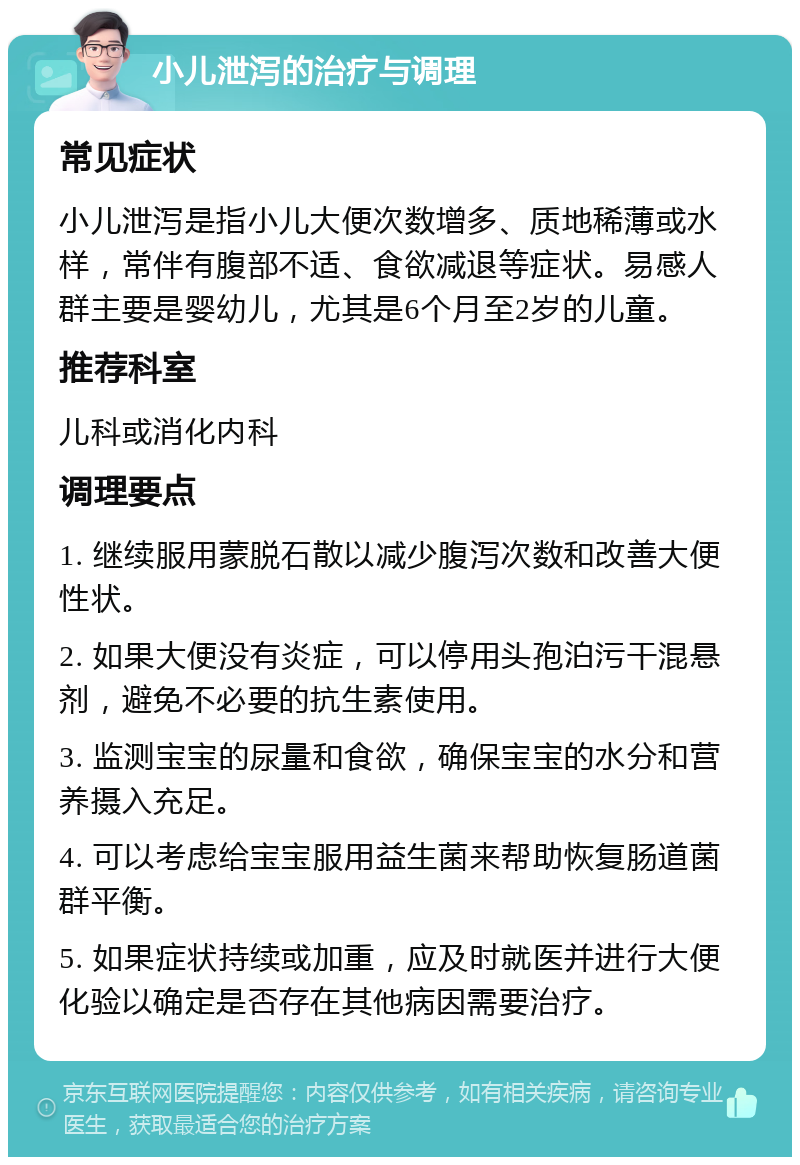 小儿泄泻的治疗与调理 常见症状 小儿泄泻是指小儿大便次数增多、质地稀薄或水样，常伴有腹部不适、食欲减退等症状。易感人群主要是婴幼儿，尤其是6个月至2岁的儿童。 推荐科室 儿科或消化内科 调理要点 1. 继续服用蒙脱石散以减少腹泻次数和改善大便性状。 2. 如果大便没有炎症，可以停用头孢泊污干混悬剂，避免不必要的抗生素使用。 3. 监测宝宝的尿量和食欲，确保宝宝的水分和营养摄入充足。 4. 可以考虑给宝宝服用益生菌来帮助恢复肠道菌群平衡。 5. 如果症状持续或加重，应及时就医并进行大便化验以确定是否存在其他病因需要治疗。