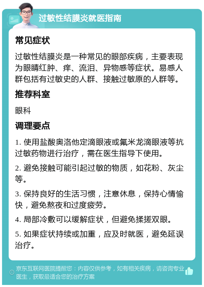 过敏性结膜炎就医指南 常见症状 过敏性结膜炎是一种常见的眼部疾病，主要表现为眼睛红肿、痒、流泪、异物感等症状。易感人群包括有过敏史的人群、接触过敏原的人群等。 推荐科室 眼科 调理要点 1. 使用盐酸奥洛他定滴眼液或氟米龙滴眼液等抗过敏药物进行治疗，需在医生指导下使用。 2. 避免接触可能引起过敏的物质，如花粉、灰尘等。 3. 保持良好的生活习惯，注意休息，保持心情愉快，避免熬夜和过度疲劳。 4. 局部冷敷可以缓解症状，但避免揉搓双眼。 5. 如果症状持续或加重，应及时就医，避免延误治疗。