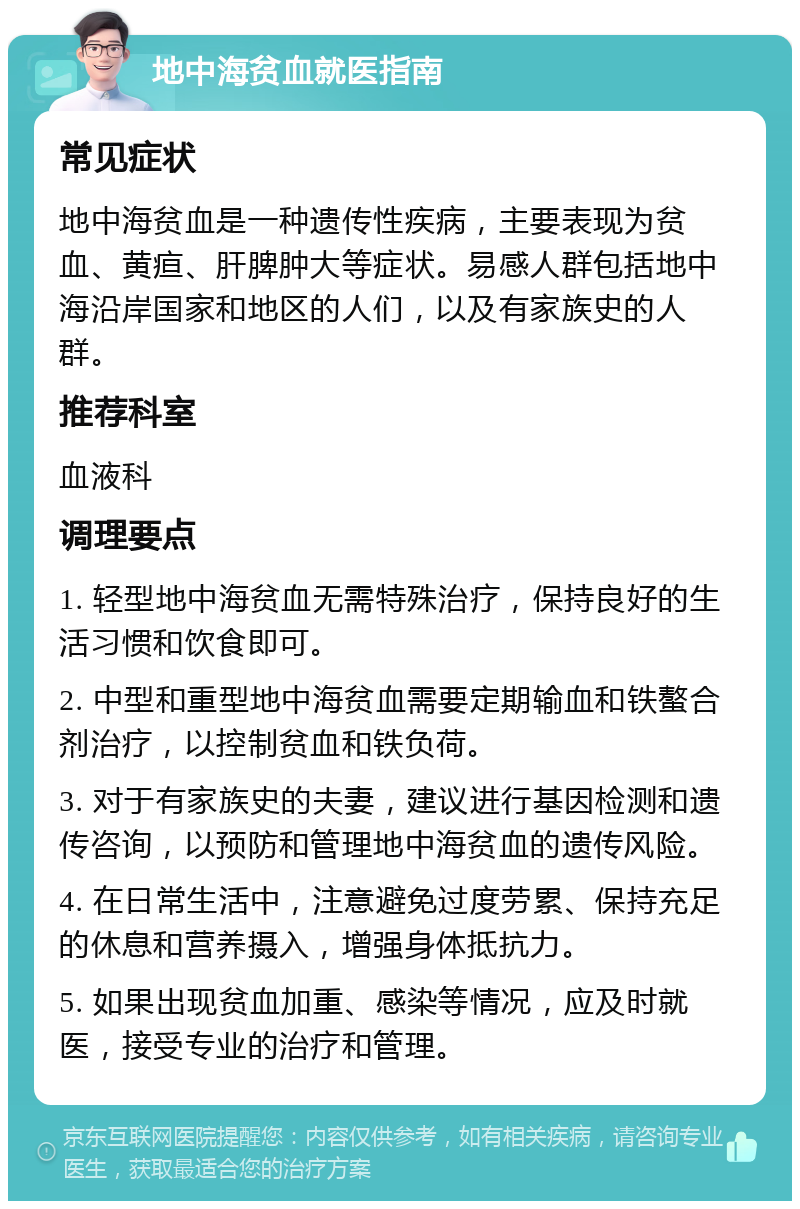 地中海贫血就医指南 常见症状 地中海贫血是一种遗传性疾病，主要表现为贫血、黄疸、肝脾肿大等症状。易感人群包括地中海沿岸国家和地区的人们，以及有家族史的人群。 推荐科室 血液科 调理要点 1. 轻型地中海贫血无需特殊治疗，保持良好的生活习惯和饮食即可。 2. 中型和重型地中海贫血需要定期输血和铁螯合剂治疗，以控制贫血和铁负荷。 3. 对于有家族史的夫妻，建议进行基因检测和遗传咨询，以预防和管理地中海贫血的遗传风险。 4. 在日常生活中，注意避免过度劳累、保持充足的休息和营养摄入，增强身体抵抗力。 5. 如果出现贫血加重、感染等情况，应及时就医，接受专业的治疗和管理。