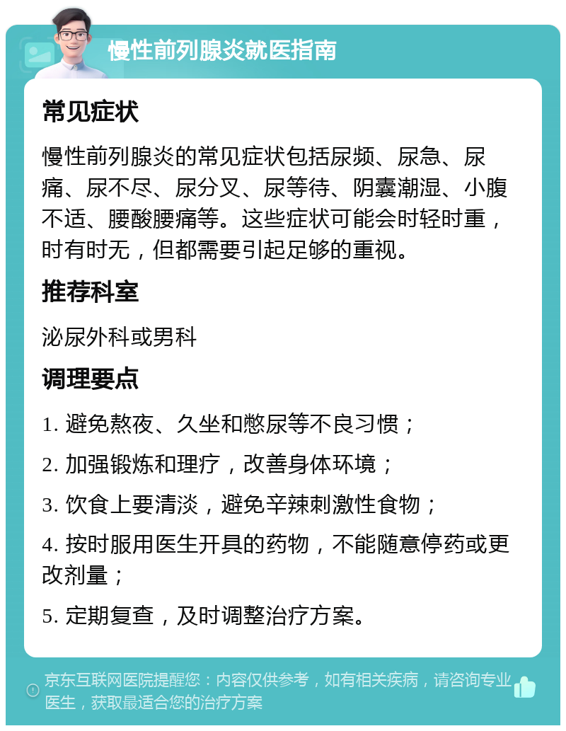 慢性前列腺炎就医指南 常见症状 慢性前列腺炎的常见症状包括尿频、尿急、尿痛、尿不尽、尿分叉、尿等待、阴囊潮湿、小腹不适、腰酸腰痛等。这些症状可能会时轻时重，时有时无，但都需要引起足够的重视。 推荐科室 泌尿外科或男科 调理要点 1. 避免熬夜、久坐和憋尿等不良习惯； 2. 加强锻炼和理疗，改善身体环境； 3. 饮食上要清淡，避免辛辣刺激性食物； 4. 按时服用医生开具的药物，不能随意停药或更改剂量； 5. 定期复查，及时调整治疗方案。