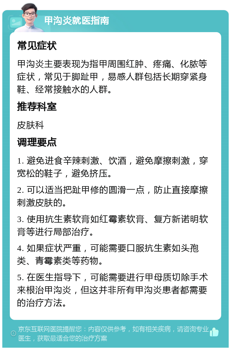 甲沟炎就医指南 常见症状 甲沟炎主要表现为指甲周围红肿、疼痛、化脓等症状，常见于脚趾甲，易感人群包括长期穿紧身鞋、经常接触水的人群。 推荐科室 皮肤科 调理要点 1. 避免进食辛辣刺激、饮酒，避免摩擦刺激，穿宽松的鞋子，避免挤压。 2. 可以适当把趾甲修的圆滑一点，防止直接摩擦刺激皮肤的。 3. 使用抗生素软膏如红霉素软膏、复方新诺明软膏等进行局部治疗。 4. 如果症状严重，可能需要口服抗生素如头孢类、青霉素类等药物。 5. 在医生指导下，可能需要进行甲母质切除手术来根治甲沟炎，但这并非所有甲沟炎患者都需要的治疗方法。