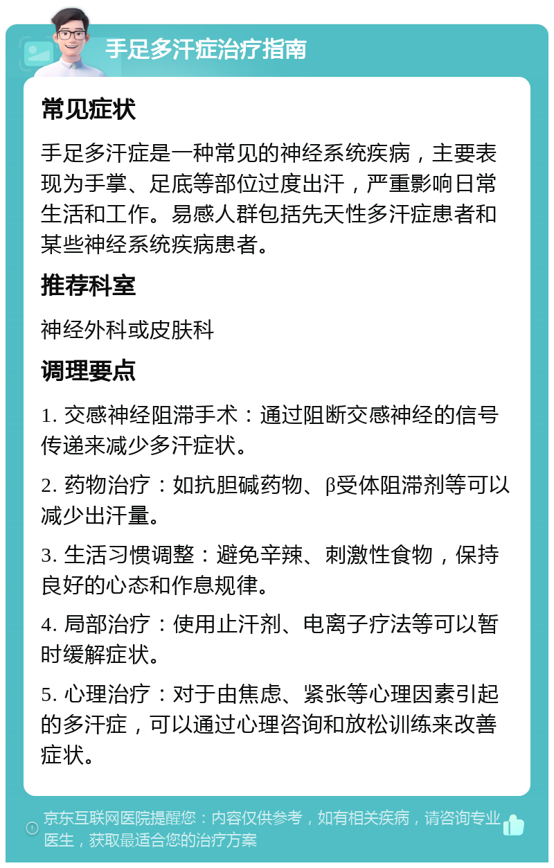 手足多汗症治疗指南 常见症状 手足多汗症是一种常见的神经系统疾病，主要表现为手掌、足底等部位过度出汗，严重影响日常生活和工作。易感人群包括先天性多汗症患者和某些神经系统疾病患者。 推荐科室 神经外科或皮肤科 调理要点 1. 交感神经阻滞手术：通过阻断交感神经的信号传递来减少多汗症状。 2. 药物治疗：如抗胆碱药物、β受体阻滞剂等可以减少出汗量。 3. 生活习惯调整：避免辛辣、刺激性食物，保持良好的心态和作息规律。 4. 局部治疗：使用止汗剂、电离子疗法等可以暂时缓解症状。 5. 心理治疗：对于由焦虑、紧张等心理因素引起的多汗症，可以通过心理咨询和放松训练来改善症状。