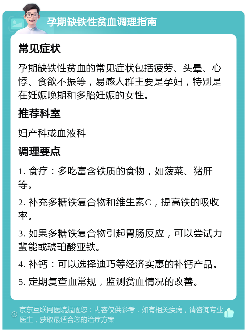 孕期缺铁性贫血调理指南 常见症状 孕期缺铁性贫血的常见症状包括疲劳、头晕、心悸、食欲不振等，易感人群主要是孕妇，特别是在妊娠晚期和多胎妊娠的女性。 推荐科室 妇产科或血液科 调理要点 1. 食疗：多吃富含铁质的食物，如菠菜、猪肝等。 2. 补充多糖铁复合物和维生素C，提高铁的吸收率。 3. 如果多糖铁复合物引起胃肠反应，可以尝试力蜚能或琥珀酸亚铁。 4. 补钙：可以选择迪巧等经济实惠的补钙产品。 5. 定期复查血常规，监测贫血情况的改善。