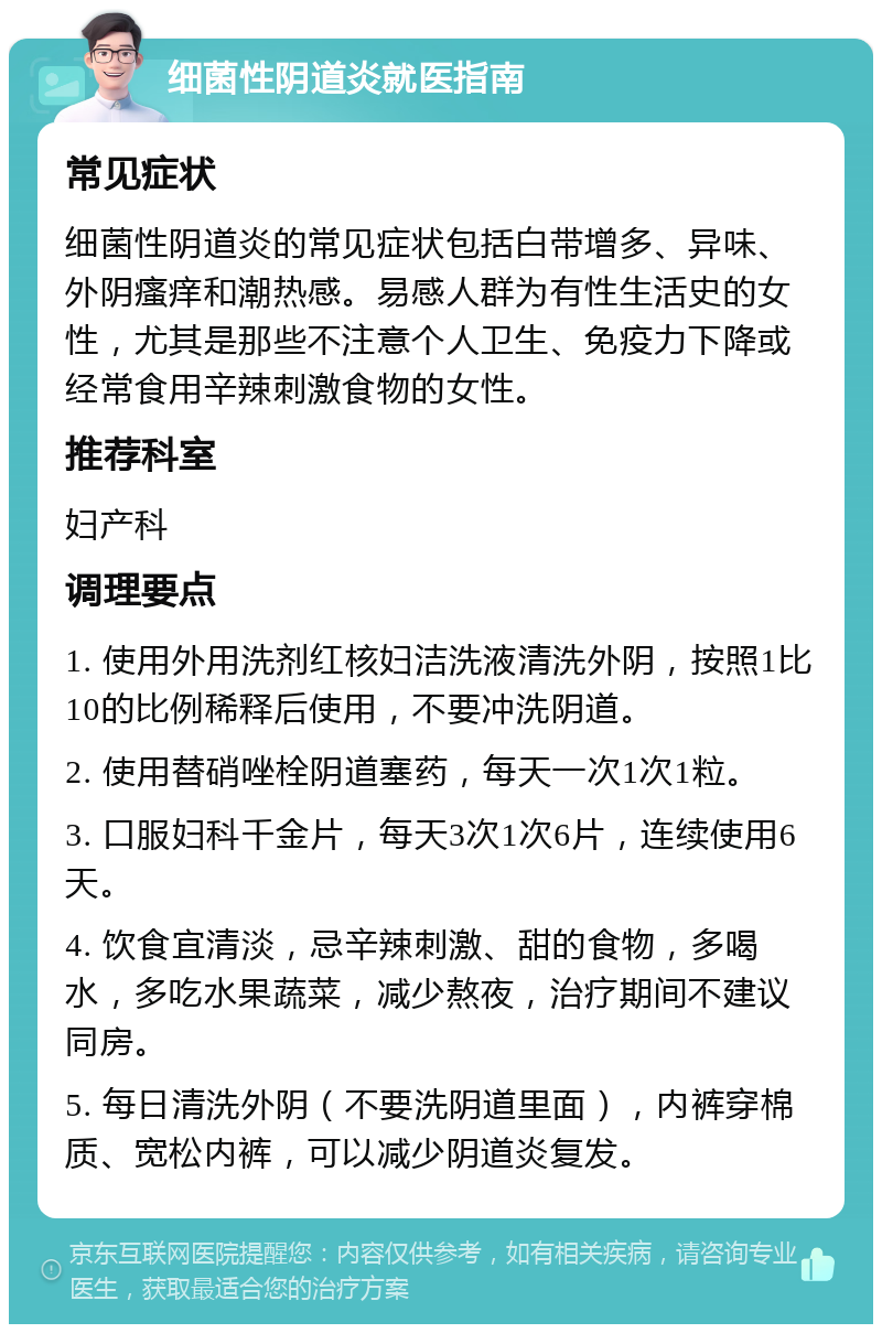 细菌性阴道炎就医指南 常见症状 细菌性阴道炎的常见症状包括白带增多、异味、外阴瘙痒和潮热感。易感人群为有性生活史的女性，尤其是那些不注意个人卫生、免疫力下降或经常食用辛辣刺激食物的女性。 推荐科室 妇产科 调理要点 1. 使用外用洗剂红核妇洁洗液清洗外阴，按照1比10的比例稀释后使用，不要冲洗阴道。 2. 使用替硝唑栓阴道塞药，每天一次1次1粒。 3. 口服妇科千金片，每天3次1次6片，连续使用6天。 4. 饮食宜清淡，忌辛辣刺激、甜的食物，多喝水，多吃水果蔬菜，减少熬夜，治疗期间不建议同房。 5. 每日清洗外阴（不要洗阴道里面），内裤穿棉质、宽松内裤，可以减少阴道炎复发。