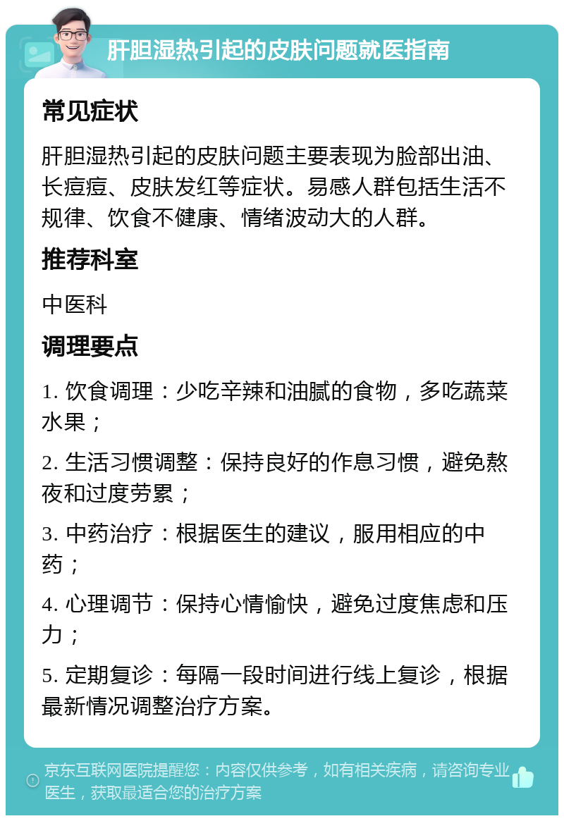 肝胆湿热引起的皮肤问题就医指南 常见症状 肝胆湿热引起的皮肤问题主要表现为脸部出油、长痘痘、皮肤发红等症状。易感人群包括生活不规律、饮食不健康、情绪波动大的人群。 推荐科室 中医科 调理要点 1. 饮食调理：少吃辛辣和油腻的食物，多吃蔬菜水果； 2. 生活习惯调整：保持良好的作息习惯，避免熬夜和过度劳累； 3. 中药治疗：根据医生的建议，服用相应的中药； 4. 心理调节：保持心情愉快，避免过度焦虑和压力； 5. 定期复诊：每隔一段时间进行线上复诊，根据最新情况调整治疗方案。