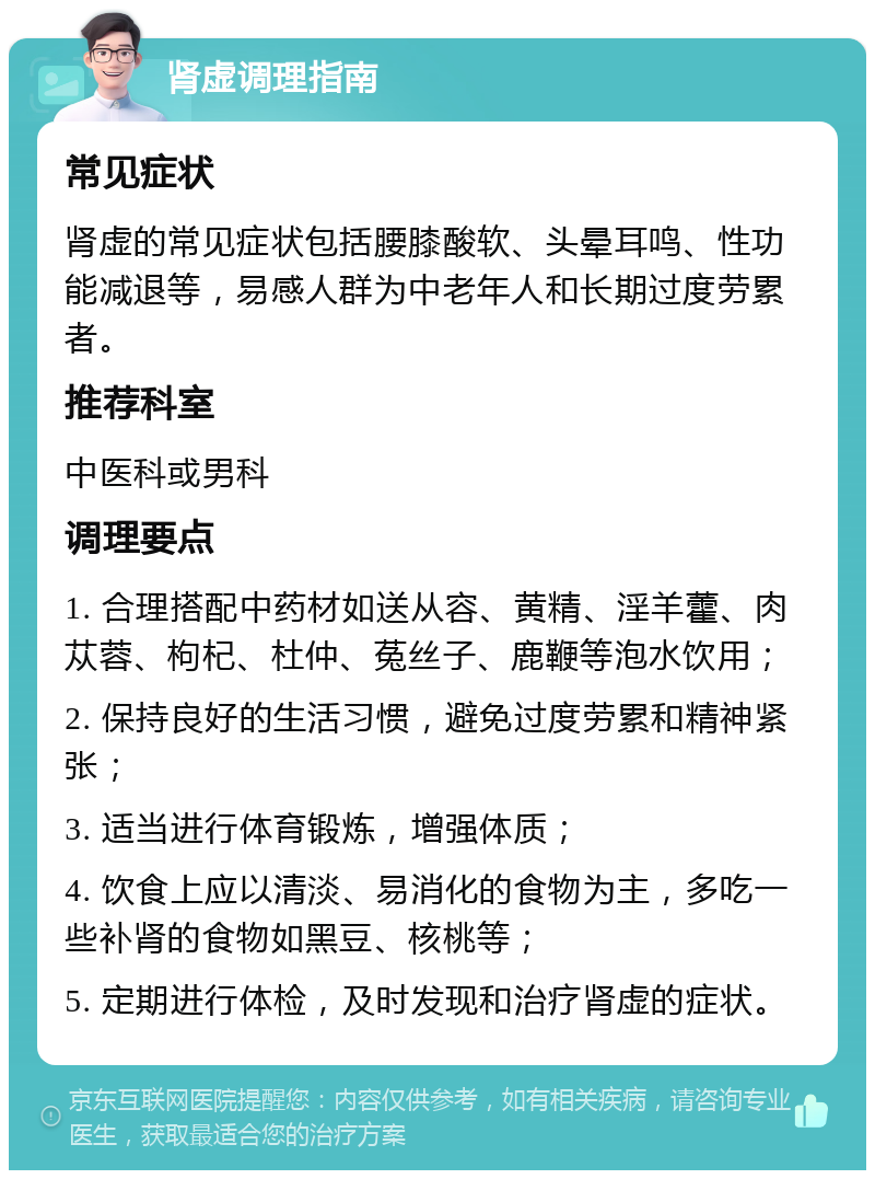 肾虚调理指南 常见症状 肾虚的常见症状包括腰膝酸软、头晕耳鸣、性功能减退等，易感人群为中老年人和长期过度劳累者。 推荐科室 中医科或男科 调理要点 1. 合理搭配中药材如送从容、黄精、淫羊藿、肉苁蓉、枸杞、杜仲、菟丝子、鹿鞭等泡水饮用； 2. 保持良好的生活习惯，避免过度劳累和精神紧张； 3. 适当进行体育锻炼，增强体质； 4. 饮食上应以清淡、易消化的食物为主，多吃一些补肾的食物如黑豆、核桃等； 5. 定期进行体检，及时发现和治疗肾虚的症状。