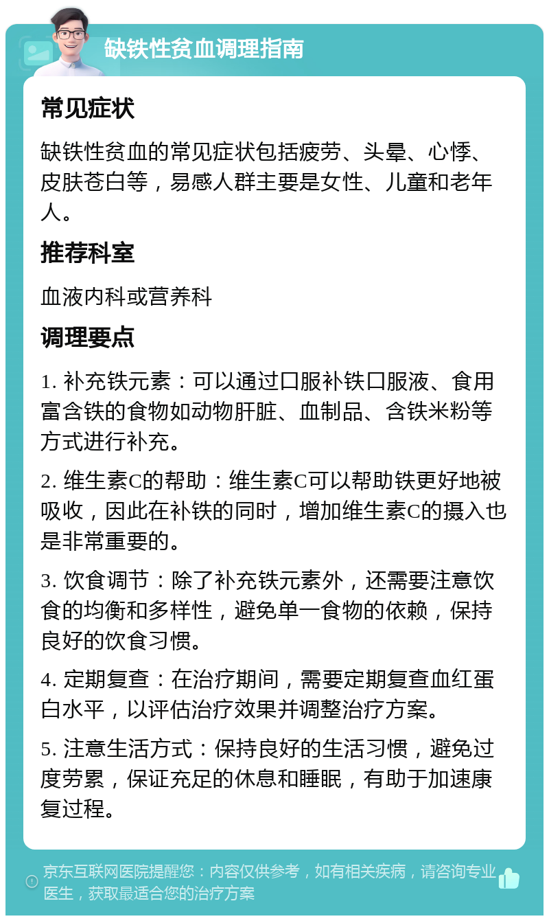 缺铁性贫血调理指南 常见症状 缺铁性贫血的常见症状包括疲劳、头晕、心悸、皮肤苍白等，易感人群主要是女性、儿童和老年人。 推荐科室 血液内科或营养科 调理要点 1. 补充铁元素：可以通过口服补铁口服液、食用富含铁的食物如动物肝脏、血制品、含铁米粉等方式进行补充。 2. 维生素C的帮助：维生素C可以帮助铁更好地被吸收，因此在补铁的同时，增加维生素C的摄入也是非常重要的。 3. 饮食调节：除了补充铁元素外，还需要注意饮食的均衡和多样性，避免单一食物的依赖，保持良好的饮食习惯。 4. 定期复查：在治疗期间，需要定期复查血红蛋白水平，以评估治疗效果并调整治疗方案。 5. 注意生活方式：保持良好的生活习惯，避免过度劳累，保证充足的休息和睡眠，有助于加速康复过程。